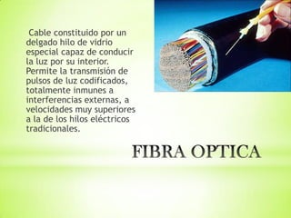 Cable constituido por un
delgado hilo de vidrio
especial capaz de conducir
la luz por su interior.
Permite la transmisión de
pulsos de luz codificados,
totalmente inmunes a
interferencias externas, a
velocidades muy superiores
a la de los hilos eléctricos
tradicionales.
 