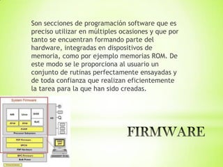 Son secciones de programación software que es
preciso utilizar en múltiples ocasiones y que por
tanto se encuentran formando parte del
hardware, integradas en dispositivos de
memoria, como por ejemplo memorias ROM. De
este modo se le proporciona al usuario un
conjunto de rutinas perfectamente ensayadas y
de toda confianza que realizan eficientemente
la tarea para la que han sido creadas.
 