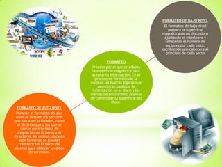 FORMATEO
Proceso por el que se adapta
la superficie magnética para
aceptar la información. En el
proceso de formateado se
colocan las marcas lógicas que
permitirán localizar la
información en el disco y las
marcas de sincronismo además
de comprobar la superficie del
disco.
FORMATEO DE BAJO NIVEL
El formateo de bajo nivel
prepara la superficie
magnética de un disco duro
ajustando el interleave y
señalando el número de
sectores por cada pista,
escribiendo una cabecera al
principio de cada secto
FORMATEO DE ALTO NIVEL
Durante el formateo de alto
nivel se definen los sectores
que van a ser utilizados, como
el de arranque y los que se
usarán para la tabla de
asignación de ficheros y el
directorio. Así mismo, durante
este formateo se pueden
transferir los ficheros del
sistema para obtener un disco
de arranque.
 