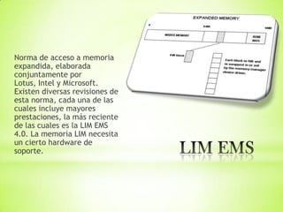 Norma de acceso a memoria
expandida, elaborada
conjuntamente por
Lotus, Intel y Microsoft.
Existen diversas revisiones de
esta norma, cada una de las
cuales incluye mayores
prestaciones, la más reciente
de las cuales es la LIM EMS
4.0. La memoria LIM necesita
un cierto hardware de
soporte.
 