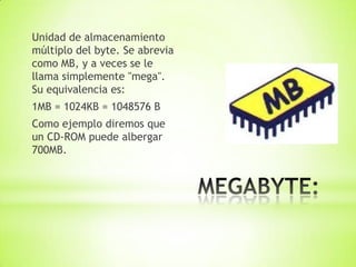 Unidad de almacenamiento
múltiplo del byte. Se abrevia
como MB, y a veces se le
llama simplemente "mega".
Su equivalencia es:
1MB = 1024KB = 1048576 B
Como ejemplo diremos que
un CD-ROM puede albergar
700MB.
 