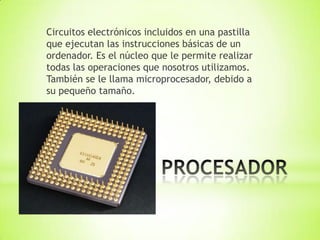 Circuitos electrónicos incluidos en una pastilla
que ejecutan las instrucciones básicas de un
ordenador. Es el núcleo que le permite realizar
todas las operaciones que nosotros utilizamos.
También se le llama microprocesador, debido a
su pequeño tamaño.
 