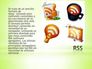Se trata de un sencillo
formato de
datos utilizado para
redifundir contenidos a
los suscriptores de un
determinado sitio web.
El formato permite
distribuir contenido sin
necesidad de un
navegador, utilizando un
software diseñado para
leer estos contenidos
RSS (software
agregados). Las últimas
versiones de los
principales navegadores
permiten leer los RSS sin
necesidad de software
adicional.
 