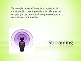 Tecnología de transferencia y reproducción
continua.El streaming envía a la máquina del
usuario partes de un archivo que se ejecutan o
reproducen de inmediato.
 