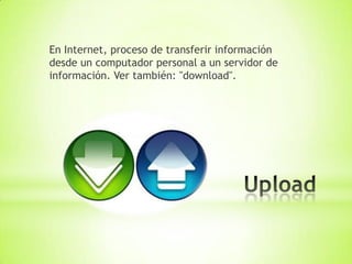 En Internet, proceso de transferir información
desde un computador personal a un servidor de
información. Ver también: "download".
 
