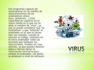 Son programas capaces de
autocopiarse en los medios de
almacenamiento de los
ordenadores (disco
duro, pendrives...) Esta
capacidad de copiarse en el
nuevo medio es lo que les ha
dado el nombre de "virus", ya
que se puede considerar que "se
multiplican" y que "infectan" el
ordenador en el que lo hacen.
Una vez copiado, cuando se
ejecute su código, realizará en
el nievo ordenador todas las
acciones que indiquen sus
instrucciones. Pueden ser muy
dañinos, ya que pueden destruir
datos e incluso dañar la
información necesaria para
utilizar el ordenador. Los daños
se producen a nivel de software
 
