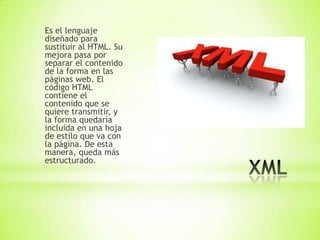 Es el lenguaje
diseñado para
sustituir al HTML. Su
mejora pasa por
separar el contenido
de la forma en las
páginas web. El
código HTML
contiene el
contenido que se
quiere transmitir, y
la forma quedaría
incluida en una hoja
de estilo que va con
la página. De esta
manera, queda más
estructurado.
 