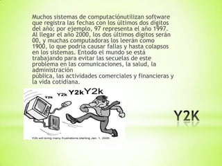 Muchos sistemas de computaciónutilizan software
que registra las fechas con los últimos dos dígitos
del año; por ejemplo, 97 representa el año 1997.
Al llegar el año 2000, los dos últimos dígitos serán
00, y muchas computadoras los leerán como
1900, lo que podría causar fallas y hasta colapsos
en los sistemas. Entodo el mundo se está
trabajando para evitar las secuelas de este
problema en las comunicaciones, la salud, la
administración
pública, las actividades comerciales y financieras y
la vida cotidiana.
 