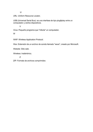 U
URL: Uniform Resource Locator.
USB (Universal Serial Bus): es una interfase de tipo plug&play entre un
computador y ciertos dispositivos.
V
Virus: Pequeño programa que "infecta" un computador.
W
WAP: Wireless Application Protocol.
Wav: Extensión de un archivo de sonido llamado "wave", creado por Microsoft.
Website: Sitio web.
Wireless: Inalámbrico.
Z
ZIP: Formato de archivos comprimidos

 