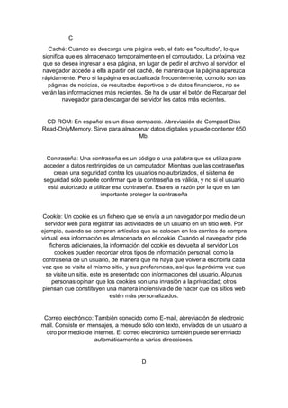 C
Caché: Cuando se descarga una página web, el dato es "ocultado", lo que
significa que es almacenado temporalmente en el computador. La próxima vez
que se desea ingresar a esa página, en lugar de pedir el archivo al servidor, el
navegador accede a ella a partir del caché, de manera que la página aparezca
rápidamente. Pero si la página es actualizada frecuentemente, como lo son las
páginas de noticias, de resultados deportivos o de datos financieros, no se
verán las informaciones más recientes. Se ha de usar el botón de Recargar del
navegador para descargar del servidor los datos más recientes.

CD-ROM: En español es un disco compacto. Abreviación de Compact Disk
Read-OnlyMemory. Sirve para almacenar datos digitales y puede contener 650
Mb.

Contraseña: Una contraseña es un código o una palabra que se utiliza para
acceder a datos restringidos de un computador. Mientras que las contraseñas
crean una seguridad contra los usuarios no autorizados, el sistema de
seguridad sólo puede confirmar que la contraseña es válida, y no si el usuario
está autorizado a utilizar esa contraseña. Esa es la razón por la que es tan
importante proteger la contraseña

Cookie: Un cookie es un fichero que se envía a un navegador por medio de un
servidor web para registrar las actividades de un usuario en un sitio web. Por
ejemplo, cuando se compran artículos que se colocan en los carritos de compra
virtual, esa información es almacenada en el cookie. Cuando el navegador pide
ficheros adicionales, la información del cookie es devuelta al servidor Los
cookies pueden recordar otros tipos de información personal, como la
contraseña de un usuario, de manera que no haya que volver a escribirla cada
vez que se visita el mismo sitio, y sus preferencias, así que la próxima vez que
se visite un sitio, este es presentado con informaciones del usuario. Algunas
personas opinan que los cookies son una invasión a la privacidad; otros
piensan que constituyen una manera inofensiva de de hacer que los sitios web
estén más personalizados.

Correo electrónico: También conocido como E-mail, abreviación de electronic
mail. Consiste en mensajes, a menudo sólo con texto, enviados de un usuario a
otro por medio de Internet. El correo electrónico también puede ser enviado
automáticamente a varias direcciones.

D

 