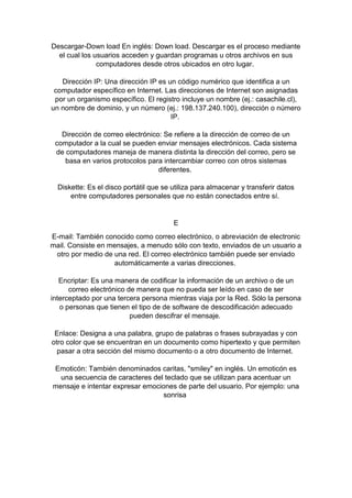 Descargar-Down load En inglés: Down load. Descargar es el proceso mediante
el cual los usuarios acceden y guardan programas u otros archivos en sus
computadores desde otros ubicados en otro lugar.
Dirección IP: Una dirección IP es un código numérico que identifica a un
computador específico en Internet. Las direcciones de Internet son asignadas
por un organismo específico. El registro incluye un nombre (ej.: casachile.cl),
un nombre de dominio, y un número (ej.: 198.137.240.100), dirección o número
IP.
Dirección de correo electrónico: Se refiere a la dirección de correo de un
computador a la cual se pueden enviar mensajes electrónicos. Cada sistema
de computadores maneja de manera distinta la dirección del correo, pero se
basa en varios protocolos para intercambiar correo con otros sistemas
diferentes.
Diskette: Es el disco portátil que se utiliza para almacenar y transferir datos
entre computadores personales que no están conectados entre sí.

E
E-mail: También conocido como correo electrónico, o abreviación de electronic
mail. Consiste en mensajes, a menudo sólo con texto, enviados de un usuario a
otro por medio de una red. El correo electrónico también puede ser enviado
automáticamente a varias direcciones.
Encriptar: Es una manera de codificar la información de un archivo o de un
correo electrónico de manera que no pueda ser leído en caso de ser
interceptado por una tercera persona mientras viaja por la Red. Sólo la persona
o personas que tienen el tipo de de software de descodificación adecuado
pueden descifrar el mensaje.
Enlace: Designa a una palabra, grupo de palabras o frases subrayadas y con
otro color que se encuentran en un documento como hipertexto y que permiten
pasar a otra sección del mismo documento o a otro documento de Internet.
Emoticón: También denominados caritas, "smiley" en inglés. Un emoticón es
una secuencia de caracteres del teclado que se utilizan para acentuar un
mensaje e intentar expresar emociones de parte del usuario. Por ejemplo: una
sonrisa

 