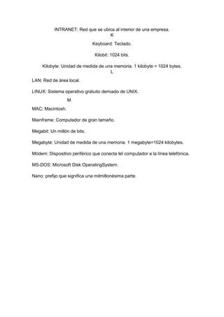 INTRANET: Red que se ubica al interior de una empresa.
K
Keyboard: Teclado.
Kilobit: 1024 bits.
Kilobyte: Unidad de medida de una memoria. 1 kilobyte = 1024 bytes.
L
LAN: Red de área local.
LINUX: Sistema operativo gratuito derivado de UNIX.
M
MAC: Macintosh.
Mainframe: Computador de gran tamaño.
Megabit: Un millón de bits.
Megabyte: Unidad de medida de una memoria. 1 megabyte=1024 kilobytes.
Módem: Dispositivo periférico que conecta lel computador a la línea telefónica.
MS-DOS: Microsoft Disk OperatingSystem.
Nano: prefijo que significa una milmillonésima parte.

 
