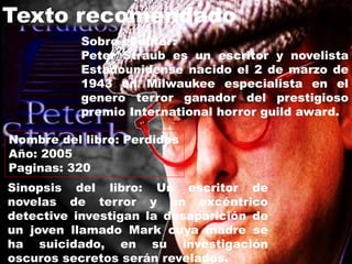Nombre del libro: Perdidos
Año: 2005
Paginas: 320
Texto recomendado
Sobre el autor:
Peter Straub es un escritor y novelista
Estadounidense nacido el 2 de marzo de
1943 en Milwaukee especialista en el
genero terror ganador del prestigioso
premio International horror guild award.
Sinopsis del libro: Un escritor de
novelas de terror y un excéntrico
detective investigan la desaparición de
un joven llamado Mark cuya madre se
ha suicidado, en su investigación
oscuros secretos serán revelados.
 
