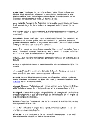 cartuchera. Ustedes en las cartucheras llevan balas. Nosotros llevamos
lápices. No por pacifismo, sino porque en Argentina son bolsitas de tela
plastificada con cierre relámpago (cremallera para ustedes) usadas por los
escolares para guardar sus útiles. Un plumier, o sea.
casa rodante. Caravana. En Argentina, caravana ha mantenido su significado
tradicional de larga fila de camellos que van por el desierto transportando
cosas.
cascarudo. Según la lógica, un huevo. En la realidad irracional del idioma, un
escarabajo.
castellano. Se van a reír, pero muchos argentinos piensan que castellano ¡es
la variedad de español que se habla en Argentina! Si Cervantes resucitara...
probablemente sus editores le exigirían la inclusión de una escena sexual entre
el Quijote y Dulcinea en un motel de Barataria.
ceca. Cruz, uno de los lados de una moneda. "Cara o ceca" equivale a "cara o
cruz", y ambas expresiones siempre me desconcertaron, porque es en la ceca
o cruz donde suele estar la cara de un personaje.
celular. Móvil. Teléfono transportable para recibir llamadas en un teatro, cine o
templo.
chacra. Propiedad de mediana extensión donde se cultivan cereales y se cría
vacuno.
chancho. Cerdo. Supuestamente derivado de Sancho Panza, pero en ese
caso es extraño que no se haya conservado en España.
chanfle. Chaflán. Usado exclusivamente en referencia a un bisel practicado
sobre una arista, típicamente de metal o de vidrio, y jamás en referencia a las
ochavas de una manzana urbana.
changa. Chapuza. Trabajo informal y por un período breve de tiempo. Esto es,
el 80% de los empleos disponibles en la precarizada economía argentina.
changuito. Carrito de la compra. Originalmente, un changuito es un niño en el
noroeste argentino, lo cual da una idea de las funciones que en esa región se
espera cumplan los menores.
chanta. Fantasma. Persona que dice ser lo que no es, o, con más frecuencia
aún, que realmente lo cree.
chau. Adiós. Palabra de origen italiano gradualmente adoptada por todo el
mundo menos, parece, España.
chaucha. Leguminosas en sus vainas, muy sabrosas después de un hervor.
Me informan que ustedes las llaman judías verdes.
 