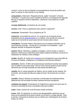 compra", como se dice en España, le aconsejaríamos al que tal profiere que
para ir a buscar un solo artículo no se moleste.
computadora. Ordenador. Respectivamente, inglés "computer" y francés
"ordinateur". A quién se le ocurre calcarle el término a una potencia de segunda
fila que ni siquiera inventó el dispositivo. ¡Nosotros sí que sabemos a quién
copiarle!
concejo deliberante. Consistorio de una ciudad.
concha. Coño. Para su significado recto usamos "caparazón".
conductor. Presentador. De un programa de TV.
consorcio. Comunidad de vecinos. Un consorcio es el conjunto de los
propietarios de los departamentos en un edificio. Una reunión de consorcio
suele ser el momento en que lo peor del ser humano sale a relucir.
consultorio. Consulta médica. Nos parece de una pobreza indecible que se
use el término consulta —el acto de ir a consultar a un facultativo— para
designar también al despacho del galeno.
control. Mando. Nombres y apellidos completos: control remoto y mando a
distancia. Adminículo a botoncitos para originar peleas domésticas, promover la
idiotización de infantes y fines análogos.
cordón. Bordillo. El cordón de la vereda es en la Argentina lo que el bordillo de
la acera en España. ¿Hablamos o no hablamos dos idiomas distintos?
coriandro. Cilantro. Al 90% de los lectores les extrañará encontrar esta palabra
que no saben lo que quiere decir. Pero el 10% al que le gusta la buena cocina
apreciará que me haya acordado de esta hierba aromática aquí.
corpiño. No un cuerpo pequeño en Galicia, sino el sostén de las mujeres. No
el marido, sino la pieza de tela que sujeta el busto. No el busto de un prócer,
sino...
corralito. Parque. Recinto con barrotes o entramados de resistentes fibras
plásticas del cual los bebés de todas maneras terminan escapando.
cortadora de césped. Cortacésped. En Argentina la usamos tan poco que no
vemos la necesidad de tener una palabra sola que la defina.
costo. Coste. Cambio de vocal final para simple confusión.
crema. Nata. En Argentina, la nata es esa desagradable membrana que se
forma en la superficie de la leche cuando uno la hierve y la deja reposar. Todo
lo demás, incluyendo el producto que se obtiene por centrifugación de la leche
fresca, es crema.
 