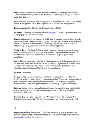 decir. Poner. Relativo a carteles, rótulos, membretes, folletos y prospectos.
Nunca decimos "Aquí pone que se debe conservar en lugar frío y seco", sino
"Aquí dice que...".
dejar. Si usted le entrega algo a un argentino diciéndole "te lo dejo", despídase
de ello. En Argentina "te lo dejo" significa "te lo regalo", no "te lo presto".
departamento. Piso. Unidad habitacional en un edificio.
depósito. Consigna. En estaciones de colectivos o trenes. Lugar donde se deja
el equipaje para perderlo con estilo.
develar. A los argentinos nos cruza un frío por la espalda cuando leemos en la
prensa española: "Se desveló la incógnita". No, no, no. Desvelarse es no poder
dormir. La palabra correcta para descubrir algo es develar. A menos que la
incógnita... pero ¿pueden sufrir de insomnio las incógnitas?
Día de la Raza. Fiesta de la Hispanidad. La verdad es que los argentinos no
pertenecemos a una raza muy definida, pero no nos importa demasiado. Lo
importante es no darle a esa fiesta un nombre que sugiera que somos
españoles.
discar. Marcar un número telefónico. Obviamente viene de la época anterior a
los teléfonos a botones. La irrupción en el mercado argentino de la Telefónica
española no ha conseguido erradicar esta palabra, ni los teléfonos a disco
todavía usados por los nostálgicos, ni a los nostálgicos.
doble ve. Uve doble.
droguería. No esperen encontrar en esta tienda argentina productos de
limpieza y pinturas, como en su homónima española. Tampoco cocaína, aclaro
antes de que se creen expectativas infundadas. Una droguería argentina
expende sulfato de cobre, permanganato de potasio y porquerías análogas.
dulce de leche. Leche espesada durante horas con considerable cantidad de
azúcar hasta que queda con consistencia pastosa y color acaramelado.
Mmmmm... delicioso.
durazno. Esperen que hago memoria. Melocotón. O era albaricoque. No;
definitivamente melocotón. De los dos el que es más grande, ¿se entiende?
~ E ~
empleado público. Funcionario. Cualquier individuo que esté a sueldo del
Estado, seleccionado —al menos en teoría— por un concurso o escalafón. El
funcionario argentino es otra cosa.
 
