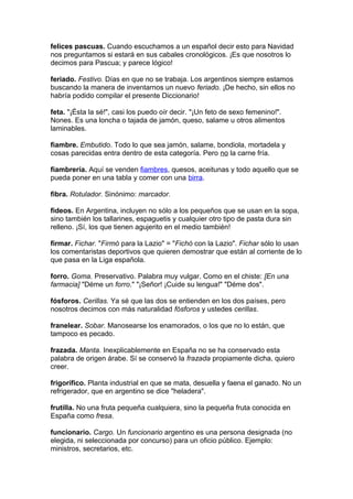 felices pascuas. Cuando escuchamos a un español decir esto para Navidad
nos preguntamos si estará en sus cabales cronológicos. ¡Es que nosotros lo
decimos para Pascua; y parece lógico!
feriado. Festivo. Días en que no se trabaja. Los argentinos siempre estamos
buscando la manera de inventarnos un nuevo feriado. ¡De hecho, sin ellos no
habría podido compilar el presente Diccionario!
feta. "¡Ésta la sé!", casi los puedo oír decir. "¡Un feto de sexo femenino!".
Nones. Es una loncha o tajada de jamón, queso, salame u otros alimentos
laminables.
fiambre. Embutido. Todo lo que sea jamón, salame, bondiola, mortadela y
cosas parecidas entra dentro de esta categoría. Pero no la carne fría.
fiambrería. Aquí se venden fiambres, quesos, aceitunas y todo aquello que se
pueda poner en una tabla y comer con una birra.
fibra. Rotulador. Sinónimo: marcador.
fideos. En Argentina, incluyen no sólo a los pequeños que se usan en la sopa,
sino también los tallarines, espaguetis y cualquier otro tipo de pasta dura sin
relleno. ¡Sí, los que tienen agujerito en el medio también!
firmar. Fichar. "Firmó para la Lazio" = "Fichó con la Lazio". Fichar sólo lo usan
los comentaristas deportivos que quieren demostrar que están al corriente de lo
que pasa en la Liga española.
forro. Goma. Preservativo. Palabra muy vulgar. Como en el chiste: [En una
farmacia] "Déme un forro." "¡Señor! ¡Cuide su lengua!" "Déme dos".
fósforos. Cerillas. Ya sé que las dos se entienden en los dos países, pero
nosotros decimos con más naturalidad fósforos y ustedes cerillas.
franelear. Sobar. Manosearse los enamorados, o los que no lo están, que
tampoco es pecado.
frazada. Manta. Inexplicablemente en España no se ha conservado esta
palabra de origen árabe. Sí se conservó la frazada propiamente dicha, quiero
creer.
frigorífico. Planta industrial en que se mata, desuella y faena el ganado. No un
refrigerador, que en argentino se dice "heladera".
frutilla. No una fruta pequeña cualquiera, sino la pequeña fruta conocida en
España como fresa.
funcionario. Cargo. Un funcionario argentino es una persona designada (no
elegida, ni seleccionada por concurso) para un oficio público. Ejemplo:
ministros, secretarios, etc.
 