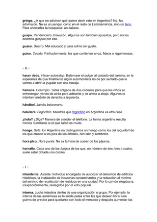 gringo. ¿A que no adivinan qué quiere decir esto en Argentina? No. No
adivinaron. No es un yanqui, como en el resto de Latinoamérica, sino un tano.
Para ahorrarles la búsqueda: un italiano.
guapo. Pendenciero, bravucón. Algunos son también apuestos, pero no les
decimos guapos por eso.
guaso. Guarro. Mal educado y para colmo sin gusto.
guiso. Cocido. Particularmente, los que contienen arroz, fideos o leguminosas.
~ H ~
hacer dedo. Hacer autoestop. Balancear el pulgar al costado del camino, en la
esperanza de que finalmente algún automovilista no dé por sentado que le
vamos a abrir la yugular con una navaja.
hamaca. Columpio. Tabla colgada de dos cadenas para que los niños se
entretengan yendo de atrás para adelante y de arriba a abajo. Algunos lo
intentan también de derecha a izquierda.
hándbol. Jamás balonmano.
heladera. Frigorífico. Mientras que frigorífico en Argentina es otra cosa.
¿hola? ¿Diga? Manera de atender el teléfono. La forma argentina resulta
menos humillante si el que llamó es mudo.
hongo. Seta. En Argentina no distinguimos un hongo como los del roquefort de
los que crecen a los pies de los árboles, con tallo y sombrero.
hora pico. Hora punta. No es la hora de comer de los pájaros.
hornalla. Cada uno de los fuegos de los que, en número de dos, tres o cuatro,
suele estar dotada una cocina.
~ I ~
intendente. Alcalde. Individuo encargado de autorizar el derrumbe de edificios
históricos, la instalación de industrias contaminantes y la reducción al mínimo
del servicio de recolección de residuos en una ciudad. Por lo común elegidos e,
inexplicablemente, reelegidos por el voto popular.
interna. Lucha intestina dentro de una organización o grupo. Por ejemplo: la
interna de las aerolíneas es la sorda pelea entre las que desean librar una
guerra de precios para quedarse con todo el mercado y después aumentar las
 