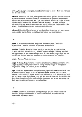 tarifas, y las que prefieren pactar desde el principio un precio de todas maneras
alto con las demás.
internas. Primarias. En 1998, en España descubrióse que era posible designar
al candidato de un partido a través de una elección en que sólo intervinieran
postulantes de esa formación. En lugar de preguntar al resto de lo que ustedes
llaman mundo hispánico si había un nombre para eso, calcaron el inglés
primaries. Pero en Argentina ya teníamos la expresión, que viene mucho más
al caso, de elecciones internas o simplemente internas.
interno. Extensión. Numerito, por lo común de tres cifras, que hay que marcar
para acceder a una oficina en particular dentro de una organización.
~ J ~
joder. Si en Argentina le dicen "salgamos a joder un poco", limite sus
expectativas. Lo están invitando a divertirse, no a fornicar.
jogging. Chándal. Ropa deportiva. Me dirán que jogging es una palabra
inglesa, y yo les contestaré que "chandail" es una palabra francesa. Me dirán
que ustedes por lo menos españolizaron el término; yo les responderé que es
cuestión de tiempo hasta que nosotros empecemos a escribir "yoguin".
jovato. Carroza. Viejo decrépito.
juego de líving. Seguramente pensaron en el ajedrez, el backgammon y otros
juegos que se pueden practicar en un líving. Mas no: juego de líving es un
conjunto de sofá y dos sillones, o sea un tresillo.
jugo. Zumo. En Argentina no distinguimos un jugo cualquiera de lo que se saca
exprimiendo frutas. Mejor la terminología española, en este caso (nobleza
obliga). // NOTA POSTERIOR: Me informan algunos lectores que en España sí
hay jugos de frutas, después de todo: así, se habla de un zumo de naranja pero
de un jugo de melocotón (lo cual de todas formas no nos ayuda a entenderlos,
dado que no sabemos lo que es un melocotón).
~ K ~
kerosén. Querosén. Cambio de grafía para algo que, de ambos lados del
Atlántico, es aproximadamente la misma combinación de hidrocarburos
insaturados de cadena media.
~ L ~
 