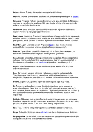 laburo. Curro. Trabajo. Otra palabra adaptada del italiano.
lapicera. Pluma. Elemento de escritura actualmente desplazado por la birome.
lampazo. Fregona. Palo en cuyo extremo hay una gran cantidad de fibras que
semejan la cabellera de una bruja. Útil para limpiar el piso o llevarlo sobre la
cabeza en un baile de disfraces.
lavandina. Lejía. Solución de hipoclorito de sodio en agua que desinfecta,
cuando menos, la piel y los ojos del usuario.
lavarropas. Lavadora. El término lavadora tiene el inconveniente de que puede
referirse tanto a humanos como a máquinas, y tanto al lavado de ropas como a,
por ejemplo, el de coches. El término argentino lavarropas es menos confuso.
levantar. Ligar. Mientras que en Argentina ligar es algo mucho menos
agradable (¡a menos que uno sea adepto al sadomasoquismo!).
levante. Ligue. Dicen que el término surgió por la fama de mujeriegos que
tenían los valencianos que llegaban a la Argentina. ¡Mentira!
ligar. Recibir un castigo, más específicamente una paliza. Muchos españoles
salen de noche en la Argentina con intención de ligar en sentido español, y
terminan encontrándose unos patoteros y ligando en sentido argentino.
linyera. Residente estable de las arterias urbanas. Yendo más al punto:
individuo sin techo.
liso. Cerveza en un vaso cilíndrico y alargado, o sea la caña española.
También puede describir a un travesti que se hizo hacer las tetas por un
cirujano incompetente, pero ése ya no sería un uso exclusivamente argentino.
liviano. Ligero. En Argentina ligero se reserva para algo muy veloz.
lo. Forma correcta del pronombre de objeto directo de tercera persona
masculino singular. "Ayer lo vi por la calle" es lo gramaticalmente exacto (y,
naturalmente, lo que se usa en Argentina). "Ayer le vi por la calle" es un error y
una pobreza sintáctica que lamentablemente se ha venido a aceptar a los
españoles.
lobisón. El lobo en que se transforma el séptimo hijo varón en las noches de
luna llena, según las tradiciones rurales argentinas. Son creencias irracionales
propias de gente inculta. Y en todo caso, yo soy segundo hijo.
lola. Teta. Todavía otra palabra para una verdadera obsesión nacional.
lomo. Solomillo. Un lomito es un sándwich de lomo. Habitualmente delicioso.
lo que pueda. La voluntad. Frase en clave de los pedigüeños para indicar que
cualquier dádiva será considerada insuficiente.
 