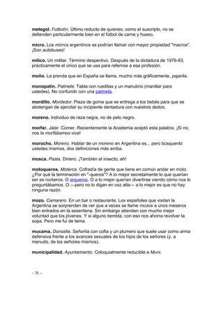 metegol. Futbolín. Último reducto de quienes, como el suscripto, no se
defienden particularmente bien en el fútbol de carne y hueso.
micro. Los micros argentinos se podrían llamar con mayor propiedad "macros".
¡Son autobuses!
milico. Un militar. Término despectivo. Después de la dictadura de 1976-83,
prácticamente el único que se usa para referirse a esa profesión.
moño. La prenda que en España se llama, mucho más gráficamente, pajarita.
monopatín. Patinete. Tabla con rueditas y un manubrio (manillar para
ustedes). No confundir con una patineta.
mordillo. Mordedor. Pieza de goma que se entrega a los bebés para que se
abstengan de ejercitar su incipiente dentadura con nuestros dedos.
moreno. Individuo de raza negra, no de pelo negro.
morfar. Jalar. Comer. Recientemente la Academia aceptó esta palabra. ¡Si no,
nos la morfábamos viva!
morocho. Moreno. Hablar de un moreno en Argentina es... pero búsquenlo
ustedes mismos, dos definiciones más arriba.
mosca. Pasta. Dinero. ¡También el insecto, eh!
motoqueros. Moteros. Cofradía de gente que tiene en común andar en moto.
¿Por qué la terminación en "-queros"? A lo mejor secretamente lo que querían
ser es rockeros. O arqueros. O a lo mejor querían divertirse viendo cómo nos lo
preguntábamos. O —pero no lo digan en voz alta— a lo mejor es que no hay
ninguna razón.
mozo. Camarero. En un bar o restaurante. Los españoles que visitan la
Argentina se sorprenden de ver que a veces se llame mozos a unos meseros
bien entrados en la sesentena. Sin embargo atienden con mucho mejor
voluntad que los jóvenes. Y si alguno tiembla, con eso nos ahorra revolver la
sopa. Pero me fui de tema.
mucama. Doncella. Señorita con cofia y un plumero que suele usar como arma
defensiva frente a los avances sexuales de los hijos de los señores (y, a
menudo, de los señores mismos).
municipalidad. Ayuntamiento. Coloquialmente reducible a Muni.
~ N ~
 