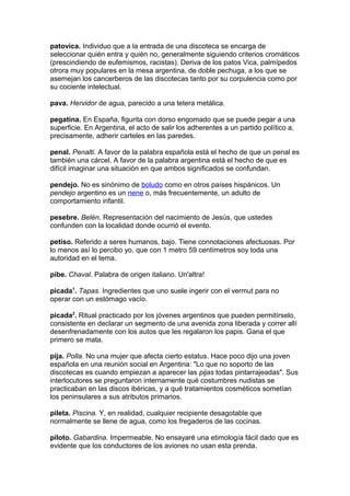patovica. Individuo que a la entrada de una discoteca se encarga de
seleccionar quién entra y quién no, generalmente siguiendo criterios cromáticos
(prescindiendo de eufemismos, racistas). Deriva de los patos Vica, palmípedos
otrora muy populares en la mesa argentina, de doble pechuga, a los que se
asemejan los cancerberos de las discotecas tanto por su corpulencia como por
su cociente intelectual.
pava. Hervidor de agua, parecido a una tetera metálica.
pegatina. En España, figurita con dorso engomado que se puede pegar a una
superficie. En Argentina, el acto de salir los adherentes a un partido político a,
precisamente, adherir carteles en las paredes.
penal. Penalti. A favor de la palabra española está el hecho de que un penal es
también una cárcel. A favor de la palabra argentina está el hecho de que es
difícil imaginar una situación en que ambos significados se confundan.
pendejo. No es sinónimo de boludo como en otros países hispánicos. Un
pendejo argentino es un nene o, más frecuentemente, un adulto de
comportamiento infantil.
pesebre. Belén. Representación del nacimiento de Jesús, que ustedes
confunden con la localidad donde ocurrió el evento.
petiso. Referido a seres humanos, bajo. Tiene connotaciones afectuosas. Por
lo menos así lo percibo yo, que con 1 metro 59 centímetros soy toda una
autoridad en el tema.
pibe. Chaval. Palabra de origen italiano. Un'altra!
picada1
. Tapas. Ingredientes que uno suele ingerir con el vermut para no
operar con un estómago vacío.
picada2
. Ritual practicado por los jóvenes argentinos que pueden permitírselo,
consistente en declarar un segmento de una avenida zona liberada y correr allí
desenfrenadamente con los autos que les regalaron los papis. Gana el que
primero se mata.
pija. Polla. No una mujer que afecta cierto estatus. Hace poco dijo una joven
española en una reunión social en Argentina: "Lo que no soporto de las
discotecas es cuando empiezan a aparecer las pijas todas pintarrajeadas". Sus
interlocutores se preguntaron internamente qué costumbres nudistas se
practicaban en las discos ibéricas, y a qué tratamientos cosméticos sometían
los peninsulares a sus atributos primarios.
pileta. Piscina. Y, en realidad, cualquier recipiente desagotable que
normalmente se llene de agua, como los fregaderos de las cocinas.
piloto. Gabardina. Impermeable. No ensayaré una etimología fácil dado que es
evidente que los conductores de los aviones no usan esta prenda.
 