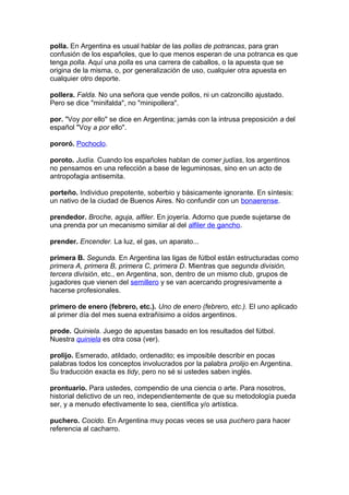 polla. En Argentina es usual hablar de las pollas de potrancas, para gran
confusión de los españoles, que lo que menos esperan de una potranca es que
tenga polla. Aquí una polla es una carrera de caballos, o la apuesta que se
origina de la misma, o, por generalización de uso, cualquier otra apuesta en
cualquier otro deporte.
pollera. Falda. No una señora que vende pollos, ni un calzoncillo ajustado.
Pero se dice "minifalda", no "minipollera".
por. "Voy por ello" se dice en Argentina; jamás con la intrusa preposición a del
español "Voy a por ello".
pororó. Pochoclo.
poroto. Judía. Cuando los españoles hablan de comer judías, los argentinos
no pensamos en una refección a base de leguminosas, sino en un acto de
antropofagia antisemita.
porteño. Individuo prepotente, soberbio y básicamente ignorante. En síntesis:
un nativo de la ciudad de Buenos Aires. No confundir con un bonaerense.
prendedor. Broche, aguja, alfiler. En joyería. Adorno que puede sujetarse de
una prenda por un mecanismo similar al del alfiler de gancho.
prender. Encender. La luz, el gas, un aparato...
primera B. Segunda. En Argentina las ligas de fútbol están estructuradas como
primera A, primera B, primera C, primera D. Mientras que segunda división,
tercera división, etc., en Argentina, son, dentro de un mismo club, grupos de
jugadores que vienen del semillero y se van acercando progresivamente a
hacerse profesionales.
primero de enero (febrero, etc.). Uno de enero (febrero, etc.). El uno aplicado
al primer día del mes suena extrañísimo a oídos argentinos.
prode. Quiniela. Juego de apuestas basado en los resultados del fútbol.
Nuestra quiniela es otra cosa (ver).
prolijo. Esmerado, atildado, ordenadito; es imposible describir en pocas
palabras todos los conceptos involucrados por la palabra prolijo en Argentina.
Su traducción exacta es tidy, pero no sé si ustedes saben inglés.
prontuario. Para ustedes, compendio de una ciencia o arte. Para nosotros,
historial delictivo de un reo, independientemente de que su metodología pueda
ser, y a menudo efectivamente lo sea, científica y/o artística.
puchero. Cocido. En Argentina muy pocas veces se usa puchero para hacer
referencia al cacharro.
 