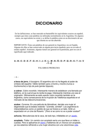 DICCIONARIO
En las definiciones, se han marcado en bastardilla los equivalentes exactos en español,
siempre que éstos sean palabras no utilizadas normalmente en la Argentina. En algunos
casos, ese equivalente no existe y se define la palabra como en un diccionario de uso
que intenta no ser tan aburrido.
IMPORTANTE: Éstas son palabras de uso general en Argentina y no en España.
Algunas de ellas se han conservado en alguna provincia española, pero no en todo el
estado español. Asimismo, algunas tienen uso general en la península, pero no con el
significado aquí indicado.
A - B - C - D - E - F - G - H - I - J - K - L - M - N - Ñ - O - P - Q - R - S - T - U - V
- Y - Z
PALABRAS PROBLEMA
~ A ~
a boca de jarro. A bocajarro. El argentino aún no ha llegado al poder de
síntesis del español. Válido también para a troche y moche (nunca a
trochemoche) e hijo de puta (jamás hijoputa).
a cobrar. Cobro revertido. Interesante manera de establecer una llamada por
teléfono, en la cual el que la recibe la paga. Interesante mientras uno sea el
originador. Últimamente se está usando cobro revertido también en la
Argentina, como consecuencia de la irrupción de Telefónica española en el
mercado de las telecomunicaciones.
acabar. Correrse. En una película de Almodóvar, decíale una mujer al
degenerado que la estaba violando: "¡Córrete, córrete!". Los argentinos lo
interpretábamos como un pedido de que se hiciera a un lado. Gritó un
espectador en un cine de Rosario: "¡Pero si se corre no va a poder acabar!"
achuras. Menudencias de la vaca, de todo tipo, infaltables en un asado.
acoplado. Tráiler. Un camión con acoplado sería uno que lleva un tráiler a
cuestas. Pero si aplicamos el vesre y hablamos de un mionca con acoplado ,
ya nos estamos refiriendo a una mujer atractiva con una voluminosa cola.
 