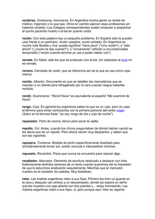 recibirse. Graduarse, licenciarse. En Argentina mucha gente se recibe de
médico, ingeniero o lo que sea. Otros en cambio ejercen esas profesiones sin
haberse recibido. Los Colegios correspondientes suelen empezar a sospechar
al quinto paciente muerto o al tercer puente caído.
recién. Con esta palabra hay un pequeño problema. En España sólo la pueden
usar frente a un participio: recién casados, recién pintado. En Argentina es
mucho más flexible y rica: puede significar "hace poco" ("vino recién"), o "sólo
ahora" ("¿recién te das cuenta?"), o "únicamente" referido a circunstanciales
temporales ("recién cuando termine yo vas a poder hablar vos").
remate. En fútbol, sólo los que se producen con el pie. Un cabezazo al arco no
es remate.
remera. Camiseta de vestir, que se diferencia así de la que se usa como ropa
interior.
remito. Albarán. Documento en que se detallan las mercaderías que se
mandan a un cliente para refregárselo por la cara cuando niegue haberlas
recibido.
rendir. Examinarse. "Rendí física" es equivalente al español "Me examiné de
física".
rengo. Cojo. En general los argentinos saben lo que es un cojo, pero no usan
el término para evitar confusiones con la primera persona del verbo coger.
(Salvo en la famosa frase: "yo soy rengo de día y cojo de noche").
repasador. Paño de cocina, lienzo para secar la vajilla.
repollo. Col. Antes, cuando los chicos preguntaban de dónde habían nacido se
les decía que de un repollo. Pero ahora vienen muy despiertos, y saben que
son las cigüeñas.
reposera. Tumbona. Mueble de jardín específicamente diseñado para
simultáneamente tomar sol, sorber vermuts e intercambiar chismes.
repuesto. Recambio. Pieza que nunca se encuentra para reparar algo.
resaltador. Marcador. Elemento de escritura destinado a destacar con tinta
fosforescente distintos sectores de un texto cuando queremos dar la impresión
de que lo estuvimos analizando sesudamente. Mientras que el marcador
nuestro es el rotulador de ustedes. Muy fastidioso.
retar. Las madres argentinas retan a sus hijos. Primero les tiran un guante en
la cara y después van ambos a un descampado, donde los espera un señor
que les muestra una caja abierta con dos pistolas y... estoy bromeando. Las
madres argentinas retan a sus hijos, sí, pero porque aquí retar es regañar.
 