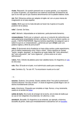 ricota. Requesón. Un quesón parecería ser un queso grande, y un requesón,
un queso re-grande. Los argentinos nos solemos sorprender al enterarnos de
que no es más que lo que nosotros denominamos con la palabra italiana ricota.
riel. Raíl. Esfuerzos ambos por adaptar el inglés rail, con un poco menos de
imaginación en el caso español.
rodete. Moño que con la mata del pelo se hacen las mujeres en la parte
posterior de la cabeza.
rollo1
. Carrete. De fotos.
rollo2
. Michelín. Adiposidades en el abdomen, particularmente femenino.
rompecabezas. Podría ser un adoquín, pero es un conjunto de cartoncitos que
adecuadamente ensamblados forman una figura. Por si no se dieron cuenta, un
puzzle. // NOTA POSTERIOR: Algunos lectores españoles me aseguran que sí
saben lo que es un rompecabezas: ¿¡entonces por qué c$#@& usan una
palabra inglesa y difícil de pronunciar!?
rubro. El diccionario de la Academia no hace oídos sordos a este argentinismo,
pero lo define ineptamente como "título o rótulo". Rubro significa en verdad
"sector, renglón, apartado": en Argentina se suele hablar del "rubro alimentos",
del "rubro educación", del "rubro vigilancia". ¿Cómo ando en el rubro
definiciones?
rulero. Rulo. Cilindro de plástico para rizar cabellos lacios. En Argentina un rulo
es otra cosa.
rulo. Rizo. El bucle en el pelo, no el adminículo usado para conseguirlo.
ruta. Carretera. Ej.: "la ruta 16"; "lo encontraron muerto en la ruta".
~ S ~
sacarse. Quitarse. Una prenda. Donde ustedes dirían "me quito la americana",
nosotros decimos "me saco el saco". A veces el argentino puede llegar a ser un
idioma increíblemente confuso.
saco. Americana. Chaqueta que completa un traje. Nunca, o muy raramente,
usado en el sentido de bolsa.
salida de baño. No el acto de emerger de la ducha, sino la bata de toalla que
se usa en tan relajantes circunstancias. Un albornoz, o sea.
sándwich. Bocadillo. En Argentina no se entiende, por ejemplo, el término
bocadillo de jamón, dado que inmediatamente lo asociamos con un bocadito.
 