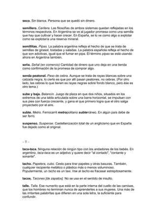 seco. Sin blanca. Persona que se quedó sin dinero.
semillero. Cantera. Las filosofías de ambos sistemas quedan reflejadas en los
términos respectivos. En Argentina se ve al jugador promesa como una semilla
que hay que cultivar y hacer crecer. En España, se lo ve como algo a explotar
como se explotaría una reserva mineral.
semillitas. Pipas. La palabra argentina refleja el hecho de que se trata de
semillas de girasol, tostadas y saladas. La palabra española refleja el hecho de
que son adictivas, igual que el fumar en pipa. El término pipas se está usando
ahora en Argentina también.
seña. Señal (en comercio) Cantidad de dinero que uno deja en una tienda
como confirmación de la promesa de comprar algo.
senda peatonal. Paso de cebra. Aunque se trata de rayas blancas sobre una
calzada negra, lo cierto es que por allí pasan peatones, no cebras. (Por otro
lado, las cebras lo que tienen es rayas negras sobre fondo blanco, pero ése es
otro tema.)
sube y baja. Balancín. Juego de plaza en que dos niños, situados en los
extremos de una tabla articulada sobre una barra horizontal, se impulsan con
sus pies con fuerza creciente, y gana el que primero logra que el otro salga
proyectado por el aire.
subte. Metro. Ferrocarril metropolitano subterráneo. En algún país debe de
ser ferro.
suspenso. Suspense. Castellanización total de un anglicismo que en España
fue dejado como el original.
~ T ~
taca-taca. Ninguna relación de ningún tipo con los andadores de los bebés. En
argentino, taca-taca es un adjetivo y quiere decir "al contado", "contante y
sonante".
tacho. Papelera, cubo. Cesto para tirar papeles y otras basuras. También,
cualquier recipiente metálico o plástico más o menos voluminoso.
Popularmente, un tacho es un taxi. Irse al tacho es fracasar estrepitosamente.
tacos. Tacones [de zapatos]. No se usa en el sentido de insulto.
talle. Talla. Ese numerito que está en la parte interna del cuello de las camisas,
que los hombres no terminan nunca de aprenderles a sus mujeres. Una más de
las irritantes palabritas que difieren en una sola letra, la suficiente para
confundir.
 