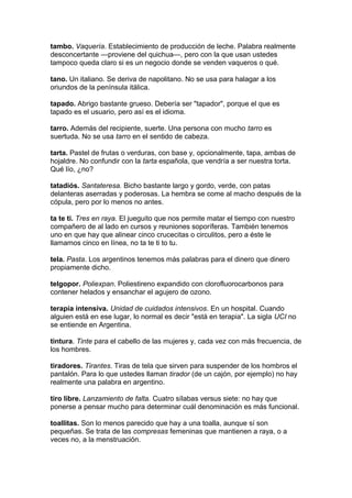 tambo. Vaquería. Establecimiento de producción de leche. Palabra realmente
desconcertante —proviene del quichua—, pero con la que usan ustedes
tampoco queda claro si es un negocio donde se venden vaqueros o qué.
tano. Un italiano. Se deriva de napolitano. No se usa para halagar a los
oriundos de la península itálica.
tapado. Abrigo bastante grueso. Debería ser "tapador", porque el que es
tapado es el usuario, pero así es el idioma.
tarro. Además del recipiente, suerte. Una persona con mucho tarro es
suertuda. No se usa tarro en el sentido de cabeza.
tarta. Pastel de frutas o verduras, con base y, opcionalmente, tapa, ambas de
hojaldre. No confundir con la tarta española, que vendría a ser nuestra torta.
Qué lío, ¿no?
tatadiós. Santateresa. Bicho bastante largo y gordo, verde, con patas
delanteras aserradas y poderosas. La hembra se come al macho después de la
cópula, pero por lo menos no antes.
ta te ti. Tres en raya. El jueguito que nos permite matar el tiempo con nuestro
compañero de al lado en cursos y reuniones soporíferas. También tenemos
uno en que hay que alinear cinco crucecitas o circulitos, pero a éste le
llamamos cinco en línea, no ta te ti to tu.
tela. Pasta. Los argentinos tenemos más palabras para el dinero que dinero
propiamente dicho.
telgopor. Poliexpan. Poliestireno expandido con clorofluorocarbonos para
contener helados y ensanchar el agujero de ozono.
terapia intensiva. Unidad de cuidados intensivos. En un hospital. Cuando
alguien está en ese lugar, lo normal es decir "está en terapia". La sigla UCI no
se entiende en Argentina.
tintura. Tinte para el cabello de las mujeres y, cada vez con más frecuencia, de
los hombres.
tiradores. Tirantes. Tiras de tela que sirven para suspender de los hombros el
pantalón. Para lo que ustedes llaman tirador (de un cajón, por ejemplo) no hay
realmente una palabra en argentino.
tiro libre. Lanzamiento de falta. Cuatro sílabas versus siete: no hay que
ponerse a pensar mucho para determinar cuál denominación es más funcional.
toallitas. Son lo menos parecido que hay a una toalla, aunque sí son
pequeñas. Se trata de las compresas femeninas que mantienen a raya, o a
veces no, a la menstruación.
 