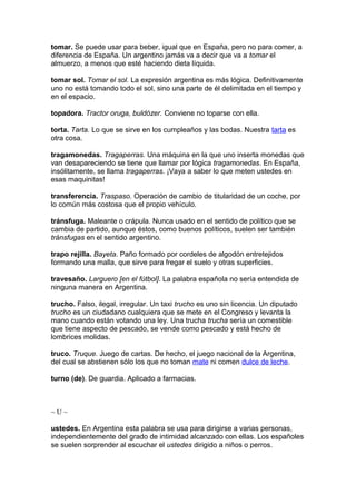 tomar. Se puede usar para beber, igual que en España, pero no para comer, a
diferencia de España. Un argentino jamás va a decir que va a tomar el
almuerzo, a menos que esté haciendo dieta líquida.
tomar sol. Tomar el sol. La expresión argentina es más lógica. Definitivamente
uno no está tomando todo el sol, sino una parte de él delimitada en el tiempo y
en el espacio.
topadora. Tractor oruga, buldózer. Conviene no toparse con ella.
torta. Tarta. Lo que se sirve en los cumpleaños y las bodas. Nuestra tarta es
otra cosa.
tragamonedas. Tragaperras. Una máquina en la que uno inserta monedas que
van desapareciendo se tiene que llamar por lógica tragamonedas. En España,
insólitamente, se llama tragaperras. ¡Vaya a saber lo que meten ustedes en
esas maquinitas!
transferencia. Traspaso. Operación de cambio de titularidad de un coche, por
lo común más costosa que el propio vehículo.
tránsfuga. Maleante o crápula. Nunca usado en el sentido de político que se
cambia de partido, aunque éstos, como buenos políticos, suelen ser también
tránsfugas en el sentido argentino.
trapo rejilla. Bayeta. Paño formado por cordeles de algodón entretejidos
formando una malla, que sirve para fregar el suelo y otras superficies.
travesaño. Larguero [en el fútbol]. La palabra española no sería entendida de
ninguna manera en Argentina.
trucho. Falso, ilegal, irregular. Un taxi trucho es uno sin licencia. Un diputado
trucho es un ciudadano cualquiera que se mete en el Congreso y levanta la
mano cuando están votando una ley. Una trucha trucha sería un comestible
que tiene aspecto de pescado, se vende como pescado y está hecho de
lombrices molidas.
truco. Truque. Juego de cartas. De hecho, el juego nacional de la Argentina,
del cual se abstienen sólo los que no toman mate ni comen dulce de leche.
turno (de). De guardia. Aplicado a farmacias.
~ U ~
ustedes. En Argentina esta palabra se usa para dirigirse a varias personas,
independientemente del grado de intimidad alcanzado con ellas. Los españoles
se suelen sorprender al escuchar el ustedes dirigido a niños o perros.
 