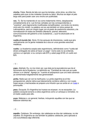 vincha. Felpa. Banda de tela con que los tenistas, entre otros, se ciñen los
cabellos para que no les molesten durante su labor. Muchos se dejan el pelo
largo sólo para poder usar una vincha con publicidad.
vos. Tú. Se ha mantenido el vos como tratamiento íntimo, desplazando
completamente al tú. Las formas verbales son las correspondientes a
"vosotros", pero ligeramente modificadas (simplificadas): vos tenés (no tenéis),
mirá esto (no mirad). La palabra vos se usa también en otros países de
Latinoamérica, pero en ningún lugar con el grado de predominio absoluto y de
normalización en todos los ámbitos (literatura, prensa, televisión,
comunicaciones del gobierno a los ciudadanos...) que ha alcanzado en la
Argentina.
vuelta al mundo (la). Noria. En los parques de diversiones, rueda que gira
verticalmente con la gente instalada de a dos en unos grandes estuches
metálicos.
vuelto. La Academia acepta este argentinismo, definiéndolo como "vuelta del
dinero entregado de sobra al hacer un pago". Como esto no se entiende,
vamos a un ejemplo: si su compra vale $75 y usted pagó $100, el vuelto son
$25.
~ Y ~
yapa. Adehala. Ey, no me miren así, que ésta es la equivalencia que da el
diccionario de la Academia. La definición es: "Cantidad de más que se suele
ofrecer a un cliente". Agrego yo: "cuando el sobreprecio que uno está cobrando
ya contrarresta holgadamente esa generosidad".
yerba. Nada que ver con la marihuana. La yerba argentina es el Ilex
paraguaiensis, planta nativa que básicamente contiene cafeína y con cuyas
hojas secas y machacadas se prepara una infusión que se sorbe en un mate o
poronquillo.
yeso. Escayola. En Argentina los huesos se enyesan, no se escayolan. La
palabra escayola sonaría a oídos argentinos como un achaque a remediar, no
el medio usado para ello.
yuyo. Malezas o, en general, hierbas, incluyendo aquéllas con las que se
elaboran distintos tés.
~ Z ~
zapallo. Calabaza. Sin embargo, dar calabazas se dice dar calabazas, no dar
zapallos. En Argentina se usa también la palabra calabacita, pero aplicada a
una cucurbitácea algo diferente.
 