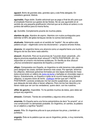 aguacil. Bicho de grandes alas, grandes ojos y cola finita alargada. En
castellano general, libélula.
aguinaldo. Paga doble. Sueldo adicional que se paga a final de año para que
el empleado financie sus gastos de las fiestas. No se usa aguinaldo en el
sentido de una pequeña gratificación informal que se le ofrece al cartero o a la
portera del edificio para la misma fecha.
ají. Guindilla. Complemento picante de muchos platos.
alambre de púa. Alambre de espino. Alambre con nudos puntiagudos para
delimitar el 99% del globo terráqueo donde no somos bienvenidos.
alcahuete. Solamente usado en el sentido de "soplón". No se aplica esta
palabra al que —digámoslo como los diccionarios— propicia amores ilícitos.
alcancía. Un argentino tiene una alcancía como un español tiene una hucha.
Ninguno de los dos tiene nada adentro.
alcaucil. Alcachofa. Pero en la provincia de Tucumán dicen alcachofa. ¿En
alguna provincia española dicen alcaucil? // NOTA POSTERIOR: ¡Sí!, me
responden al unísono mis lectores andaluces. En Sevilla se dice alcaucil.
¿Nunca consideraron separarse de España y unírsenos?
alfajor. Comparados con España, en Argentina no sólo tenemos más palabras
para designar las cosas; también tenemos más cosas. Por ejemplo, tenemos
los alfajores, deliciosas golosinas formadas por dos tapas redondas de masa
dulce encerrando un relleno de dulce de leche y bañadas en chocolate negro o
blanco. Extrañamente, en España a nadie se le ocurrió hasta ahora fabricar
alfajores, ni siquiera dulce de leche. ¡Gallegos tenían que ser! // NOTA
POSTERIOR: Lectores andaluces me han escrito quejándose, ya que parece
que después de todo ellos sí tienen alfajores. Pero me los han descrito y no
tienen nada que ver con los verdaderos, quiero decir, con los nuestros.
alfiler de gancho. Imperdible. Yo he perdido muchos de éstos, pero debe ser
porque soy argentino.
almacén. Colmado. Tienda de comestibles y algunos otros artículos.
amarrete. En España sería una forma estrambótica de decir "te amarré", en sí
una construcción no demasiado probable. En Argentina, en cambio, la palabra
es un adjetivo y significa "tacaño".
ananá. Piña. En Argentina piña es lo que producen los pinos, y también un
puñetazo.
angosto. Ésta es la palabra que se usa en Argentina; jamás, o muy raramente,
estrecho.
 