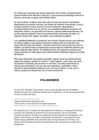 sin olvidar por supuesto que países pequeños como Chile o Guatemala dan
premios Nóbel como Neruda o Asturias, o que la diminuta Nicaragua ofreció al
idioma y al mundo un genio como Rubén Darío.
En ese contexto, lo lógico sería que cada uno de esos países importantes
desarrollara sus propias normas y las tratara de imponer a los demás, y que a
la larga imperara el caos cuando no nos aviniéramos. Maravillosa e
incomprensiblemente, eso no ocurrió. Los castellanohablantes tenemos una
ortografía unitaria, una gramática sin fisuras y apenas diferencias léxicas y de
uso de algunas palabras. Pero en general somos conscientes de ellas; un
argentino jamás dirá "gafas" por lentes, pero entiende la palabra.
Los castellanohablantes no podemos sino sonreír cuando vemos a los editores
en lengua inglesa o portuguesa tomarse la cabeza ante los originales que
vienen del otro lado del océano. También sonreímos cuando idiomas como el
catalán o el serbocroata se desesperan porque algunos hablantes afirman que
están hablando algo distinto. El castellano tiene una salud tan granítica que
puede soportar sin mella alguna que determinados hablantes nieguen la unidad
del idioma.
Pero para demostrar que puede soportarlo, alguien tiene que efectivamente
negar esa unidad y quedar en ridículo. Y para negarla, ¿qué mejor que este
diccionario? Entienda pues el lector mi sacrificio: me estoy exponiendo al
ridículo para demostrar una vez más que argentinos, españoles y otras
dieciocho nacionalidades hablamos uno y el mismo idioma. O que, por lo
menos, podemos entendernos con un buen diccionario.
ITALIANISMOS
Se dice fácil "lunfardo", pero muchas veces se trata de adquisiciones de palabras
italianas por parte del castellano corriente de los argentinos, y no de una jerga particular.
Un breve examen del tema.
---------------------------------------
Algunos italianismos frecuentes en la
conversación o en las letras de los tangos argentinos
=======================================
En Argentina hay 12 millones de descendientes de italianos. La inmigración de masas
coincide con el período de desarrollo de la música popular y de las actividades
musicales en general. El tango fue compuesto por descendientes de inmigrantes, y ha
tenido varias formas a las cuales corresponden sentimientos y una lengua diversas,
desde el tango prohibido de las periferias hasta el tango decente de las Salas y los
salones de las familias el trayecto está marcado por las características sociales de la
inmigración.
 