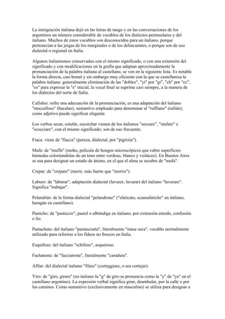 La inmigración italiana dejó en las letras de tango y en las conversaciones de los
argentinos un número considerable de vocablos de los dialectos peninsulares y del
italiano. Muchos de estos vocablos son desconocidos para un italiano, porque
pertenecían a las jergas de los marginales o de los delincuentes, o porque son de uso
dialectal o regional en Italia.
Algunos italianismos conservados con el mismo significado, o con una extensión del
significado y con modificaciones en la grafía que adaptan aproximadamente la
pronunciación de la palabra italiana al castellano, se ven en la siguiente lista. Es notable
la forma directa, casi brutal y sin embargo muy eficiente con la que se castellaniza la
palabra italiana: generalmente eliminación de las "dobles", "yi" por "gi", "ch" por "cc",
"es" para expresar la "s" inicial, la vocal final se suprime casi siempre, a la manera de
los dialectos del norte de Italia.
Cafishio: sufre una adecuación de la pronunciación, es una adaptación del italiano
"stoccafisso" (bacalao), sustantivo empleado para denominar al "ruffiano" (rufián);
como adjetivo puede significar elegante.
Los verbos secar, estufar, escorchar vienen de los italianos "seccare", "stufare" e
"scocciare", con el mismo significado; son de uso frecuente.
Fiaca: viene de "fiacca" (pereza, dialectal, por "pigrizia").
Mufa: de "muffa" (moho, película de hongos microscópicos que cubre superficies
húmedas coloréandolas de un tono entre verdoso, blanco y violáceo). En Buenos Aires
se usa para designar un estado de ánimo, en el que el alma se recubre de "mufa".
Crepar: de "crepare" (morir, más fuerte que "morire").
Laburo: de "laburar", adaptación dialectal (lavurer, lavurar) del italiano "lavorare".
Significa "trabajar".
Pelandrún: de la forma dialectal "pelandrone" ("sfaticato, scansafatiche" en italiano,
haragán en castellano).
Pasticho: de "pasticcio", pastel o albóndiga en italiano, por extensión enredo, confusión
o lío.
Pastachuta: del italiano "pastasciutta", literalmente "masa seca", vocablo normalmente
utilizado para referirse a los fideos no frescos en Italia.
Esquifuso: del italiano "schifoso", asqueroso.
Fachatosta: de "facciatosta", literalmente "caradura".
Afilar: del dialectal italiano "filare" (corteggiare, o sea cortejar).
Yiro: de "giro, girare" (en italiano la "g" de giro se pronuncia como la "y" de "ya" en el
castellano argentino). La expresión verbal significa girar, deambular, por la calle o por
los caminos. Como sustantivo (exclusivamente en masculino) se utiliza para designar a
 