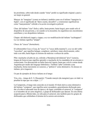 las prostitutas, sobre todo desde cuando "mina" perdió su significado original y pasó a
ser mujer en general.
Manyar: de "mangiare" (comer en italiano); también como en el italiano "mangiare la
foglia", con el significado de "darse cuenta, descubrir", y extensiones significativas
como "manyamiento" referido a la acción investigativa policial.
Chau: del italiano "ciao" (hola y adiós, hasta pronto, hasta luego), pero usado solo al
despedirse de una persona, y no cuando se la encuentra; los argentinos nos encontramos
castellanos y nos despedimos italianos.
Chapar: del dialectal ciappá y ciappa, a su vez modificación del italiano "acchiappare".
La voz italiana significa "atrapar".
Chuca: de "ciucca" (borrachera).
El sobrenombre Coco o Coca, de "cocco" (o "cocco della mamma"), a su vez del verbo
"coccolare", que significa halagar, complacer, satisfacer, tratar afectivamente, sobre
todo a un niño, hasta llegar al extremo de malcriar o sofocar de cariño.
Pibe: muchacho (el pibe de oro, referido a Maradona) del dialectal "pive" (xeneize,
lengua de Genova) que significa aprendiz o muchacho de los mandados de un artesano o
comerciante. Era desconocido en Italia fuera de Liguria, hasta que volvió a entrar desde
Argentina por medio del lenguaje futbolístico. También "piba" (referido a una
muchacha, forma inexistente en xeneize), y "pebete/a" como diminutivo. En desuso en
italiano: pivo (ragazzo).
Un par de ejemplos de léxico italiano en el tango:
Yira, yira... (tango de E. S. Discepolo): "Cuando manyés (da mangiare) que a tu lado/ se
prueban la ropa que vas a dejar.../../"
La Cumparsita, el tango más conocido en el mundo: El título deriva como diminutivo
del italiano "comparsa", que significa actor secundario, generalmente disfrazado para
dar a la obra el adecuado tono de época y de lugar; extendido al carnaval, la "comparsa"
es el miembro de un carro alegórico, o grupo de disfrazados que danzan. En esta última
acepción pasó a Montevideo, no sólo para el carnaval, sino también para los grupos de
disfrazados que celebraban el término de la carrera universitaria.
FIN
 