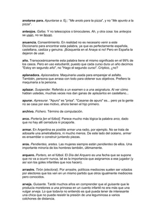 anotarse para. Apuntarse a. Ej.: "Me anoto para la pizza", y no "Me apunto a la
pizza".
anteojos. Gafas. Y no telescopios o binoculares. Ah, y otra cosa: los anteojos
se usan, no se llevan.
anuencia. Consentimiento. En realidad no es necesario venir a este
Diccionario para encontrar esta palabra, ya que es perfectamente española,
castellana, castiza y genuina. ¡Búsquenla en el Anaya si no! Pero en España la
dejaron de usar.
año. Transoceánicamente esta palabra tiene el mismo significado en el 99% de
los casos. Pero en uso estudiantil, puesto que cada curso dura un año decimos
"Estoy en segundo año", no "Hago el segundo curso". Críptico, ¿no?
aplanadora. Apisonadora. Maquinaria usada para emparejar el asfalto.
También, persona que arrasa con todo para obtener sus objetivos. Prefiero la
maquinaria a la persona.
aplazar. Suspender. Referido a un examen o a una asignatura. Al ver cómo
hablan ustedes, muchas veces nos dan ganas de aplazarlos en castellano...
apurar. Apresurar. "Apuro" es "prisa". "Casarse de apuro" es... pero ya la gente
no se casa por ese motivo, ahora tienen el hijo primero.
archivo. Fichero. Término de computación.
arco. Portería [en el fútbol]. Parece mucho más lógica la palabra arco, dado
que no hay allí cerradura ni picaporte.
armar. En Argentina es posible armar una radio, por ejemplo. No se trata de
adosarle una ametralladora, ni mucho menos. De este lado del océano, armar
es ensamblar o construir juntando piezas.
aros. Pendientes, aretes. Las mujeres siempre están pendientes de ellos. Una
importante minoría de los hombres también, últimamente.
arquero. Portero, en el fútbol. El Día del Arquero es una fecha que se supone
que no va a ocurrir nunca, tal es la importancia que asignamos a ese jugador (y
así son los goles infantiles que nos hacen).
arrastre. Tirón (electoral). Por arrastre, políticos mediocres suelen ser votados
por electores que los ven en un mismo partido que otros igualmente mediocres
pero conocidos.
arveja. Guisante. Tardé muchos años en comprender que el guisante que le
producía moretones a una princesa en un cuento infantil no era más que una
vulgar arveja. Lo que todavía no entiendo es qué pueda tener de interesante
una chica que no puede resistir la presión de una leguminosa a varios
colchones de distancia.
 