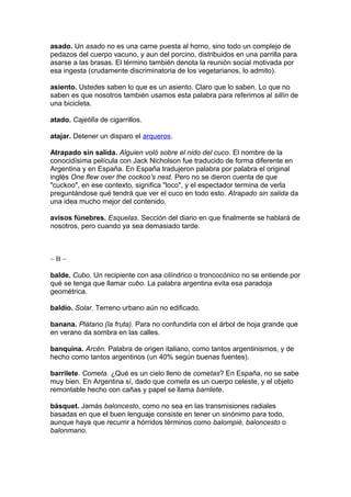 asado. Un asado no es una carne puesta al horno, sino todo un complejo de
pedazos del cuerpo vacuno, y aun del porcino, distribuidos en una parrilla para
asarse a las brasas. El término también denota la reunión social motivada por
esa ingesta (crudamente discriminatoria de los vegetarianos, lo admito).
asiento. Ustedes saben lo que es un asiento. Claro que lo saben. Lo que no
saben es que nosotros también usamos esta palabra para referirnos al sillín de
una bicicleta.
atado. Cajetilla de cigarrillos.
atajar. Detener un disparo el arqueros.
Atrapado sin salida. Alguien voló sobre el nido del cuco. El nombre de la
conocidísima película con Jack Nicholson fue traducido de forma diferente en
Argentina y en España. En España tradujeron palabra por palabra el original
inglés One flew over the cockoo's nest. Pero no se dieron cuenta de que
"cuckoo", en ese contexto, significa "loco", y el espectador termina de verla
preguntándose qué tendrá que ver el cuco en todo esto. Atrapado sin salida da
una idea mucho mejor del contenido.
avisos fúnebres. Esquelas. Sección del diario en que finalmente se hablará de
nosotros, pero cuando ya sea demasiado tarde.
~ B ~
balde. Cubo. Un recipiente con asa cilíndrico o troncocónico no se entiende por
qué se tenga que llamar cubo. La palabra argentina evita esa paradoja
geométrica.
baldío. Solar. Terreno urbano aún no edificado.
banana. Plátano (la fruta). Para no confundirla con el árbol de hoja grande que
en verano da sombra en las calles.
banquina. Arcén. Palabra de origen italiano, como tantos argentinismos, y de
hecho como tantos argentinos (un 40% según buenas fuentes).
barrilete. Cometa. ¿Qué es un cielo lleno de cometas? En España, no se sabe
muy bien. En Argentina sí, dado que cometa es un cuerpo celeste, y el objeto
remontable hecho con cañas y papel se llama barrilete.
básquet. Jamás baloncesto, como no sea en las transmisiones radiales
basadas en que el buen lenguaje consiste en tener un sinónimo para todo,
aunque haya que recurrir a hórridos términos como balompié, baloncesto o
balonmano.
 