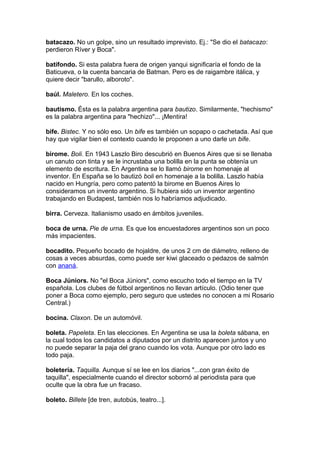 batacazo. No un golpe, sino un resultado imprevisto. Ej.: "Se dio el batacazo:
perdieron Ríver y Boca".
batifondo. Si esta palabra fuera de origen yanqui significaría el fondo de la
Baticueva, o la cuenta bancaria de Batman. Pero es de raigambre itálica, y
quiere decir "barullo, alboroto".
baúl. Maletero. En los coches.
bautismo. Ésta es la palabra argentina para bautizo. Similarmente, "hechismo"
es la palabra argentina para "hechizo"... ¡Mentira!
bife. Bistec. Y no sólo eso. Un bife es también un sopapo o cachetada. Así que
hay que vigilar bien el contexto cuando le proponen a uno darle un bife.
birome. Boli. En 1943 Laszlo Biro descubrió en Buenos Aires que si se llenaba
un canuto con tinta y se le incrustaba una bolilla en la punta se obtenía un
elemento de escritura. En Argentina se lo llamó birome en homenaje al
inventor. En España se lo bautizó boli en homenaje a la bolilla. Laszlo había
nacido en Hungría, pero como patentó la birome en Buenos Aires lo
consideramos un invento argentino. Si hubiera sido un inventor argentino
trabajando en Budapest, también nos lo habríamos adjudicado.
birra. Cerveza. Italianismo usado en ámbitos juveniles.
boca de urna. Pie de urna. Es que los encuestadores argentinos son un poco
más impacientes.
bocadito. Pequeño bocado de hojaldre, de unos 2 cm de diámetro, relleno de
cosas a veces absurdas, como puede ser kiwi glaceado o pedazos de salmón
con ananá.
Boca Júniors. No "el Boca Júniors", como escucho todo el tiempo en la TV
española. Los clubes de fútbol argentinos no llevan artículo. (Odio tener que
poner a Boca como ejemplo, pero seguro que ustedes no conocen a mi Rosario
Central.)
bocina. Claxon. De un automóvil.
boleta. Papeleta. En las elecciones. En Argentina se usa la boleta sábana, en
la cual todos los candidatos a diputados por un distrito aparecen juntos y uno
no puede separar la paja del grano cuando los vota. Aunque por otro lado es
todo paja.
boletería. Taquilla. Aunque sí se lee en los diarios "...con gran éxito de
taquilla", especialmente cuando el director sobornó al periodista para que
oculte que la obra fue un fracaso.
boleto. Billete [de tren, autobús, teatro...].
 