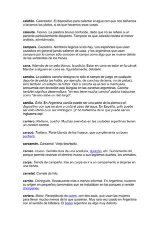calefón. Calentador. El dispositivo para calentar el agua con que nos bañamos
o lavamos los platos, si es que hacemos esas cosas.
calesita. Tiovivo. La palabra tiovivo confunde, dado que no se refiere a un
pariente particularmente despierto. Tampoco es que calesita resista el menor
análisis, admitámoslo.
campera. Cazadora. Nombres ilógicos si los hay. Los españoles que usan
cazadora en general jamás salieron de caza, y los argentinos que usan
campera por lo común sólo conocen el campo como algo que se mueve detrás
de las ventanillas de los trenes.
cana. Además de un pelo blanco, la policía. Estar en cana es estar en la cárcel.
Mandar a alguien en cana es, figuradamente, delatarlo.
cancha. La palabra cancha designa no sólo el campo de juego en cualquier
deporte de pelota (se habla, por ejemplo, de canchas de tenis, no de pistas),
sino también un estadio de fútbol. Olor a cancha es el olor a marihuana,
consumida con devoción casi litúrgica en las canchas argentinas. Cancha
también significa desenvoltura: "en eso tiene mucha cancha" podría traducirse
como "de eso sabe un rato largo".
canilla. Grifo. En Argentina canilla puede ser una parte de la pierna o el
dispositivo con que se abre o corta el paso del agua. En España, grifo puede
ser esto último o un ser mitológico. ¡Y no hablemos de lo que puede ser en
Inglaterra tap!
cantero. Parterre, cuadro. Muchas avenidas en las ciudades argentinas tienen
un cantero central.
caracú. Tuétano. Parte blanda de los huesos, que complementa un buen
puchero.
carcamán. Carcamal. Viejo decrépito.
carozo. Hueso. Semilla dura de una aceituna, durazno, etc. Sumamente útil,
porque permite reservar el término hueso a sus legítimos dueños, los animales.
carpa. Tienda de campaña. Irse en carpa es ir a un campamento a alojarse en
una tienda.
carretel. Carrete de hilo.
carrito. Chiringuito. Restaurante más o menos informal. En Argentina, tuvieron
su origen en pequeños carromatos que se instalaban en los parques a vender
choripanes.
cartera. Bolso. Receptáculo de cuero, con dos asas, que usan las mujeres
para llevar mucho menos de lo que quisieran. Muy rara vez usado en Argentina
con el sentido de billetera. El bolso argentino es algo muy distinto.
 