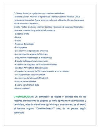 CCleaner limpia los siguientes componentes de Windows:
Internet Explorer: Archivos temporales de Internet, Cookies, Historial, URLs
recientemente escritas, Borrar archivos Index.dat, ubicación últimas descargas e
historial de autocompletado.
Mozilla Firefox: Caché de Internet, Cookies, Historial de Descargas, Historial de
Internet e Información guardada de formularios.
- Google Chrome
- Opera
- Safari
- Papelera de reciclaje
- Portapapeles
- Los archivos temporales de Windows
- Los archivos de registro de Windows
- Documentos recientes (en el menú Inicio)
- Ejecutar la historia (en el menú Inicio)
- Asistente de búsqueda de Windows XP historia
- Windows XP Prefetch datos antiguos
- Volcados de memoria de Windows después de los accidentes
- Los fragmentos de archivo chkdsk
- Los archivos de Microsoft office 2010
- Soporte para windows 8
- Soporte para firefox 8 Beta
- idioma indonesio
CWSHREDDER es un eliminador de espías y además uno de los
mejores eliminadores de paginas de inicio spywares o secuestradas y
de dialers, además de eliminar (yo diría que en este caso es el mejor)
el famoso troyano "CoolWebSearch"" (uno de los peores según
Webroot),
 