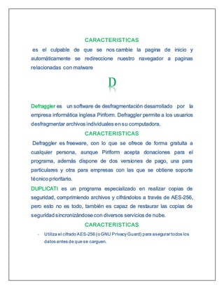CARACTERISTICAS
es el culpable de que se nos cambie la pagina de inicio y
automáticamente se redireccione nuestro navegador a paginas
relacionadas con malware
Defraggler es un software de desfragmentación desarrollado por la
empresa informática inglesa Piriform. Defraggler permite a los usuarios
desfragmentar archivos individuales en su computadora.
CARACTERISTICAS
Defraggler es freeware, con lo que se ofrece de forma gratuita a
cualquier persona, aunque Piriform acepta donaciones para el
programa, además dispone de dos versiones de pago, una para
particulares y otra para empresas con las que se obtiene soporte
técnico prioritario.
DUPLICATI es un programa especializado en realizar copias de
seguridad, comprimiendo archivos y cifrándolos a través de AES-256,
pero esto no es todo, también es capaz de restaurar las copias de
seguridad sincronizándose con diversos servicios de nube.
CARACTERISTICAS
- Utiliza el cifrado AES-256 (o GNU Privacy Guard) para asegurar todos los
datos antes de que se carguen.
 