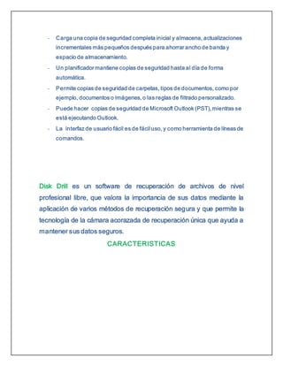 - Carga una copia de seguridad completa inicial y almacena, actualizaciones
incrementales más pequeños después para ahorrar ancho de banda y
espacio de almacenamiento.
- Un planificador mantiene copias de seguridad hasta al día de forma
automática.
- Permite copias de seguridad de carpetas, tipos de documentos, como por
ejemplo, documentos o imágenes, o las reglas de filtrado personalizado.
- Puede hacer copias de seguridad de Microsoft Outlook (PST), mientras se
está ejecutando Outlook.
- La interfaz de usuario fácil es de fácil uso, y como herramienta de líneas de
comandos.
Disk Drill es un software de recuperación de archivos de nivel
profesional libre, que valora la importancia de sus datos mediante la
aplicación de varios métodos de recuperación segura y que permite la
tecnología de la cámara acorazada de recuperación única que ayuda a
mantener sus datos seguros.
CARACTERISTICAS
 