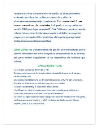 recupera archivos borrados en un dispositivo de almacenamiento,
sorteando los diferentes problemas que un dispositivo de
almacenamiento de este tipo puede tener. Con una versión 2.0 que
trae un buen número de novedades, incluyendo una muy poderosa
versión PRO para departamentos IT, Disk Drill busca posicionarse a la
cabeza del mercado ofreciendo no solo la posibilidad de recuperar
esos archivos sino también monitorizar el disco duro para prevenir
anticipadamente un fallo catastrófico.
Driver Genius: es unaherramienta de gestión de controladores que te
permite administrar de forma integral los controladores de tu sistema,
así como realizar diagnósticos de los dispositivos de hardware que
utilices.
CARACTERISTICAS
Guardacon rapidez los drivers de tu PC.
Duplicatus drivers en un fichero ejecutable e instala fácilmente los drivers en
varios ordenadores.
Encuentra automáticamente los drivers más recientes en tu PC con un solo clic.
Suprime los drivers que no utilizas o que ya no son válidos
Mejora el rendimiento y la estabilidad de tu sistema.
Identifica en un clic los drivers que no funcionan correctamente y utiliza las
soluciones propuestas por Driver Genius para remediarlo
Descubre las opciones escondidas en el panel de control de los drivers incluyendo
parámetros de « over clocking », AGP, control de ventilador, control Stereo,
soporte OpenGL 2.0, y mucho más.
 