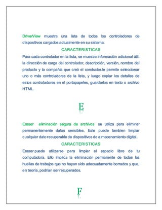 DriverView muestra una lista de todos los controladores de
dispositivos cargados actualmente en su sistema.
CARACTERISTICAS
Para cada controlador en la lista, se muestra información adicional útil:
la dirección de carga del controlador, descripción, versión, nombre del
producto y la compañía que creó el conductor.le permite seleccionar
uno o más controladores de la lista, y luego copiar los detalles de
estos controladores en el portapapeles, guardarlos en texto o archivo
HTML.
Eraser eliminación segura de archivos se utiliza para eliminar
permanentemente datos sensibles. Este puede tambíen limpiar
cualquier dato recuperable de dispositivos de almacenamiento digital.
CARACTERISTICAS
Eraser puede utilizarse para limpiar el espacio libre de tu
computadora. Ello implica la eliminación permanente de todas las
huellas de trabajos que no hayan sido adecuadamente borrados y que,
en teoría, podrían ser recuperados.
 