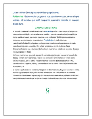 Usa el motor Gecko para renderizar páginas web
Folder size Este sencillo programa nos permite conocer, de un simple
vistazo, el tamaño que está ocupando cualquier carpeta en nuestro
disco duro.
CARACTERISTICAS
te permite conocer el tamaño exacto de tus carpetas y saber cuanto espacio ocupan en
nuestro disco rígido. Es extremadamente sencilla y permite visualizar la información de
forma rápida, creando una nueva columna en el explorador de Windows para que no
tengamos que ingresar en el apartado de Propiedades de cada columna.
La aplicación Folder Size funciona en tiempo real, mostrando el peso exacto de cada
carpeta y archivo sin necesidad de realizar un escaneo previo. Además figura
directamente como una columna más, haciendo mucho más práctico el acceso a datos de
peso y espacio en disco.
No tiene mucho más uso, más que servir como diagnóstico para conocer el espacio del
disco y cómo lo aprovechamos, pero es una aplicación tan sencilla que vale la pena
tenerla instalada. En su última versión mejoró el consumo de recursos en un 50%,
funcionando en segundo plano, y también se añadió el nuevo cliente experimental para
Windows 7 y 8.
El punto negativo es que no tiene una opción de desinstalación, hay que hacerlo de forma
manual y puede resultar un poco molesto. El resto de sus características es brillante,
Folder Size se instala en segundos y no consume muchos recursos, pudiendo usar tu PC
tranquilamente sin sentir que la aplicación está realizando los cálculos al mismo tiempo.
 