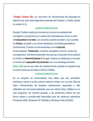 Google Toolbar (IE): es una barra de herramientas de búsqueda en
Internet que sólo está disponible paraInternet Explorer y Firefox (hasta
la versión 4.0).
CARACTERISTICAS
Google Toolbar reside por encima de la barra de pestañas del
navegador y proporciona un cuadro de búsqueda para llevar a cabo
el búsquedas en la web. Los usuarios pueden acceder a sus cuentas
de Gmail y acceder a su correo electrónico, favoritos guardados e
historial web. Cuenta con herramientas como AutoLink,
Autocompletar, Traducción, corrector ortográfico común a todos los
navegadores, mientras bloqueador de pop-up y buscador de la palabra
se limitan a Internet Explorer 2 Google Toolbar se distribuye a menudo
a través de lospaquetes de productos con una descarga primaria.
Glary Utiliti es es una suite de mantenimiento gratuita en español que
no tiene nada que envidiar a Norton Utilities.
CARACTERISTICAS
Es un conjunto de herramientas muy útiles que nos permitirán
optimizar y poner a punto nuestro sistema incluso con un solo click de
ratón. Herramientas de limpieza, optimización, seguridad y más
utilidades son las funcionalidades que nos ofrece Glary Utilities en un
solo programa, de manera gratuita, y las podremos utilizar de una
forma rápida y sencilla.está disponible para los sistemas operativos
Windows 2000, Windows XP 32/64bit y Windows Vista 32/64bit.
 