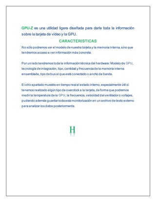 GPU-Z es una utilidad ligera diseñada para darle toda la información
sobre la tarjeta de vídeo y la GPU.
CARACTERISTICAS
No sólo podremos ver el modelo de nuestra tarjeta y la memoria interna, sino que
tendremos acceso a ver información más concreta.
Por un lado tendremos toda la información técnica del hardware: Modelo de GPU,
tecnología de integración, tipo, cantidad y frecuencia de la memoria interna
ensamblada, tipo de bus al que está conectado o ancho de banda.
El otro apartado muestra en tiempo real el estado interno, especialmente útil si
tenemos realizado algún tipo de overclock a la tarjeta, de forma que podremos
medir la temperatura de la GPU, la frecuencia, velocidad del ventilador o voltajes,
pudiendo además guardar toda esta monitorización en un archivo de texto externo
para analizar los datos posteriormente.
 